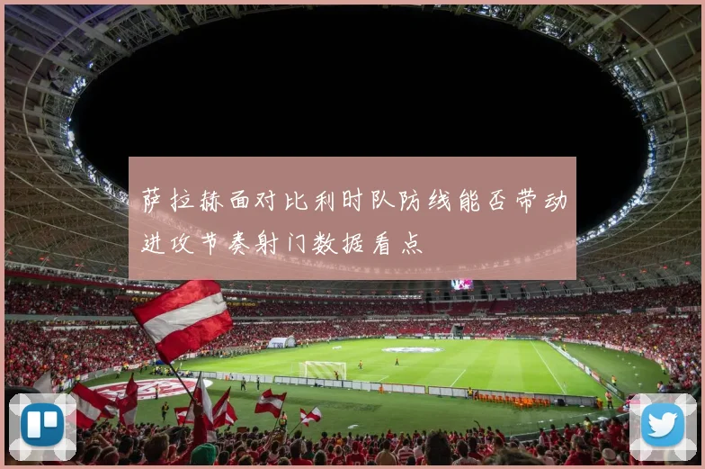 萨拉赫面对比利时队防线能否带动进攻节奏射门数据看点