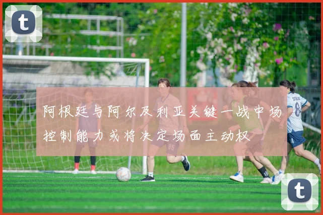 阿根廷与阿尔及利亚关键一战中场控制能力或将决定场面主动权