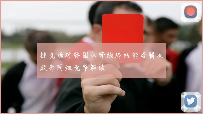 捷克面对韩国队锋线终结能否解决效率同组竞争解读