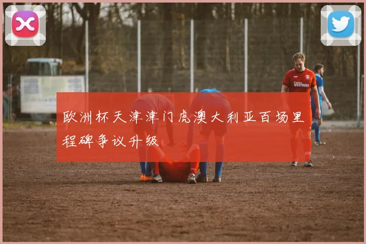 欧洲杯天津津门虎澳大利亚百场里程碑争议升级