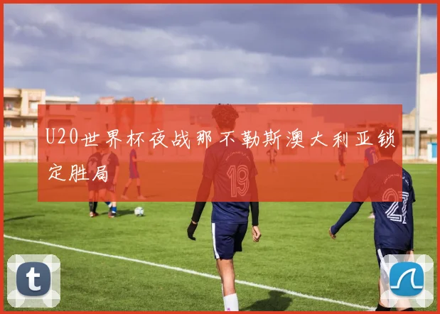 U20世界杯夜战那不勒斯澳大利亚锁定胜局