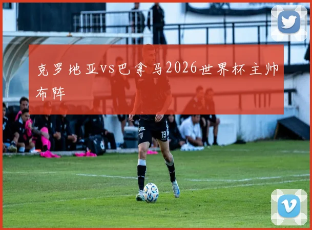 克罗地亚vs巴拿马2026世界杯主帅布阵