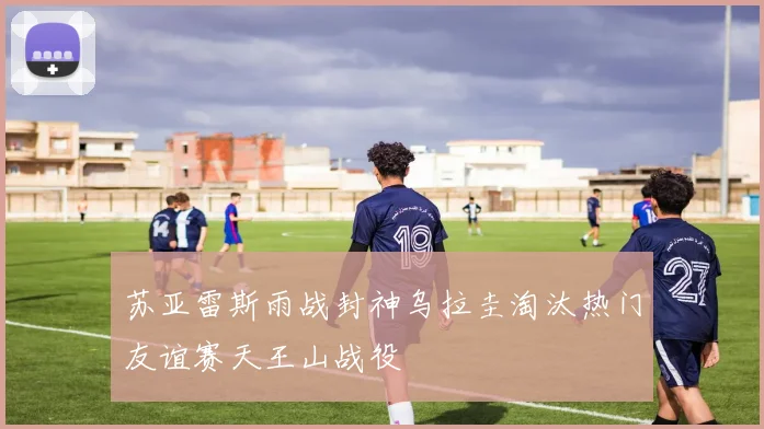苏亚雷斯雨战封神乌拉圭淘汰热门友谊赛天王山战役
