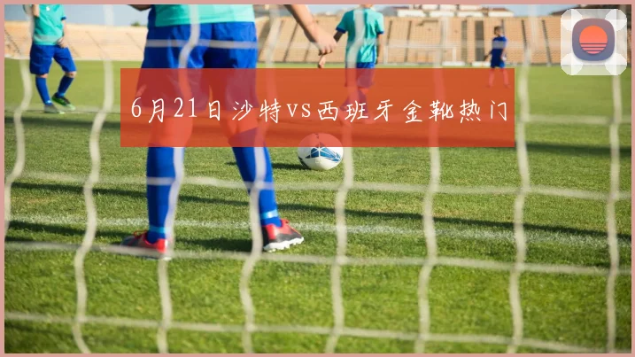 6月21日沙特vs西班牙金靴热门
