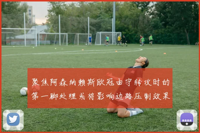 聚焦阿森纳赖斯欧冠由守转攻时的第一脚处理或将影响边路压制效果