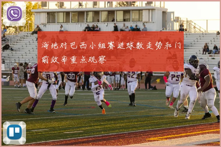 海地对巴西小组赛进球数走势和门前效率重点观察