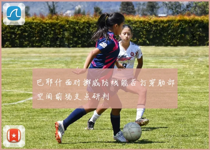 巴耶什面对挪威防线能否打穿肋部空间前场支点研判