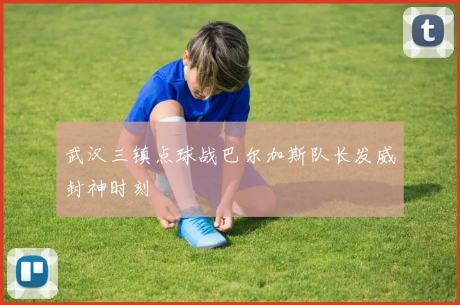 武汉三镇点球战巴尔加斯队长发威封神时刻