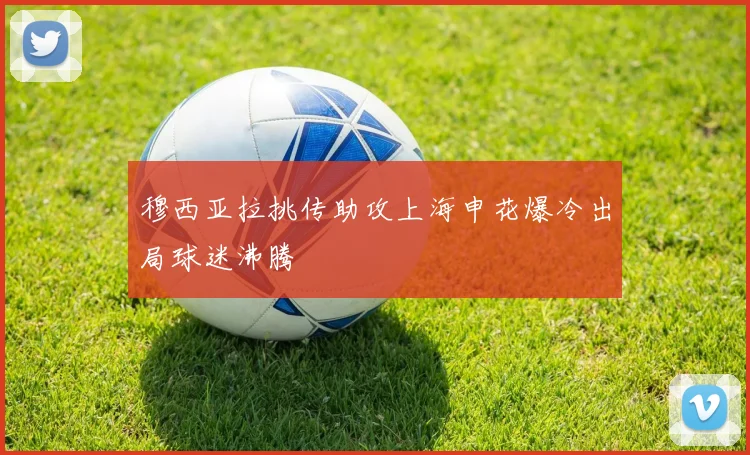穆西亚拉挑传助攻上海申花爆冷出局球迷沸腾