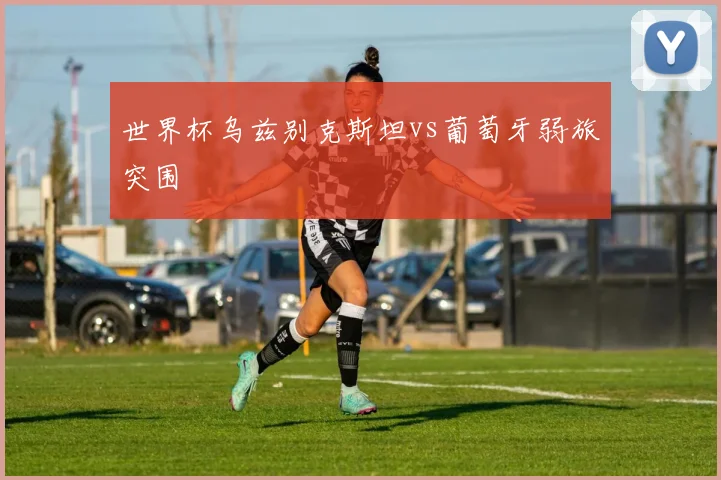 世界杯乌兹别克斯坦vs葡萄牙弱旅突围