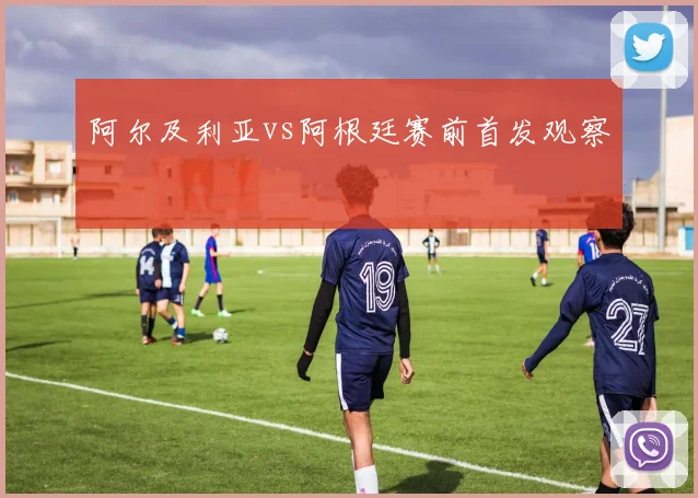 阿尔及利亚vs阿根廷赛前首发观察