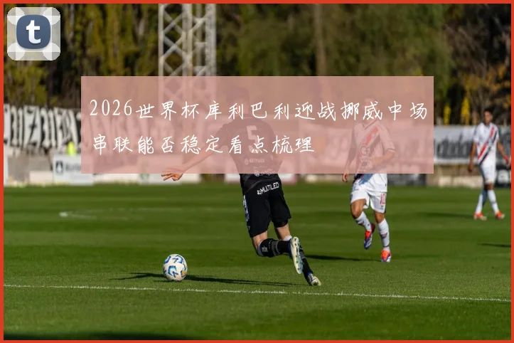 2026世界杯库利巴利迎战挪威中场串联能否稳定看点梳理