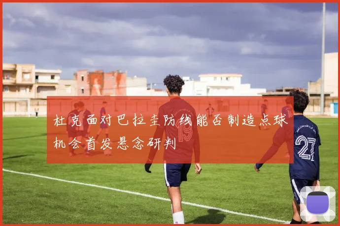 杜克面对巴拉圭防线能否制造点球机会首发悬念研判