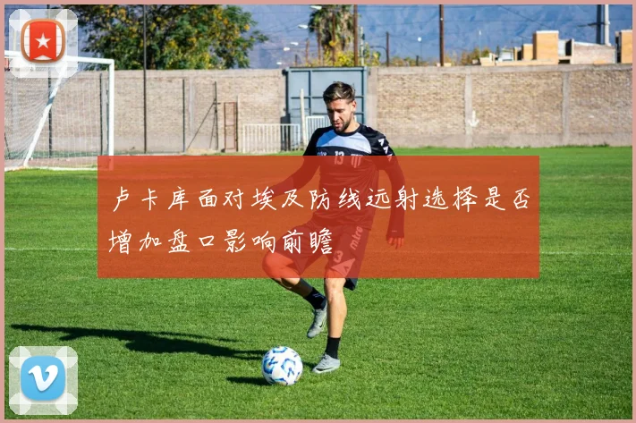 卢卡库面对埃及防线远射选择是否增加盘口影响前瞻