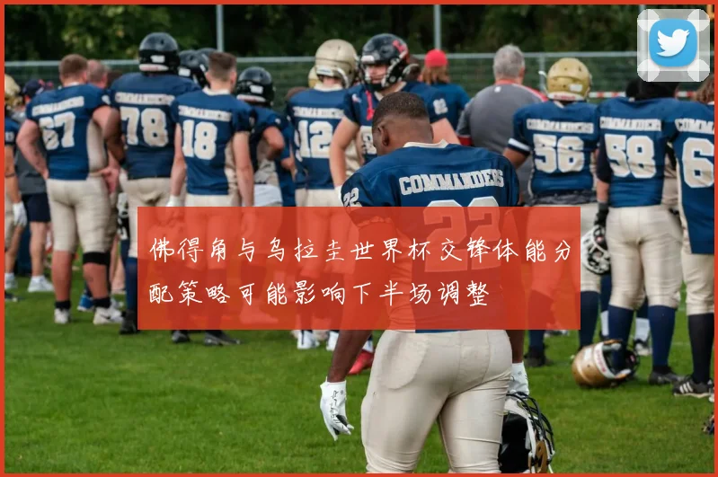 佛得角与乌拉圭世界杯交锋体能分配策略可能影响下半场调整