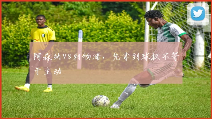 阿森纳vs利物浦，先拿到球权不等于主动