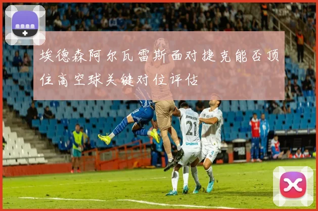 埃德森阿尔瓦雷斯面对捷克能否顶住高空球关键对位评估