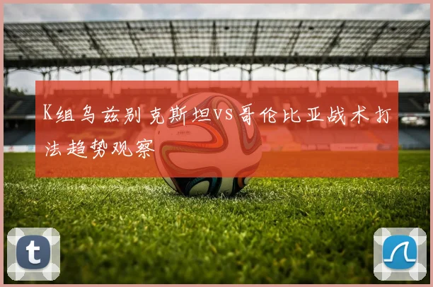 K组乌兹别克斯坦vs哥伦比亚战术打法趋势观察