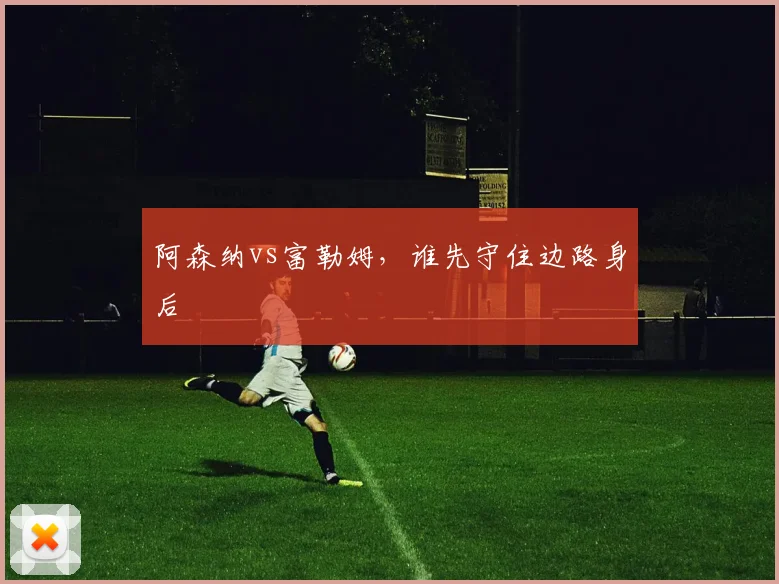 阿森纳vs富勒姆，谁先守住边路身后