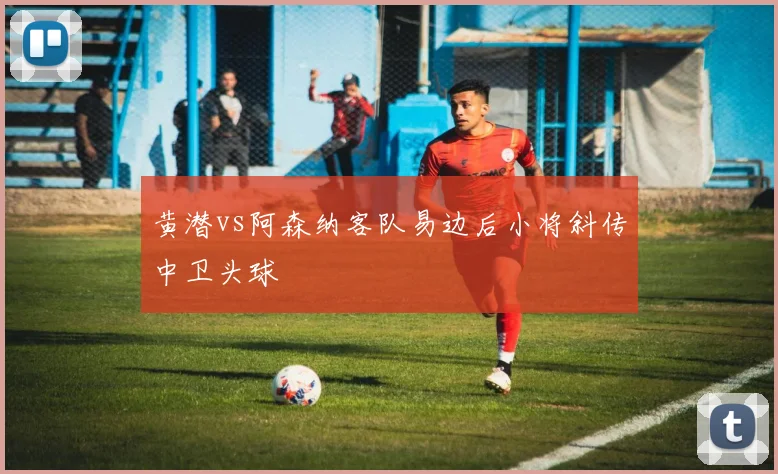 黄潜vs阿森纳客队易边后小将斜传中卫头球
