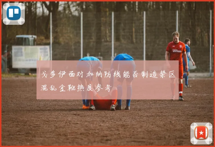 戈多伊面对加纳防线能否制造禁区混乱金靴热度参考