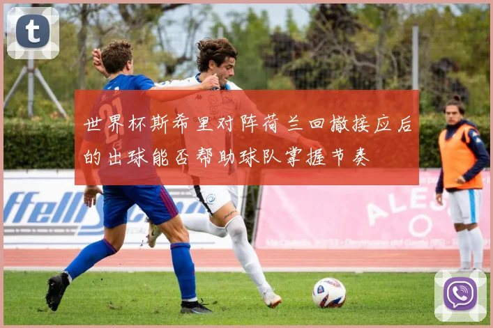 世界杯斯希里对阵荷兰回撤接应后的出球能否帮助球队掌握节奏