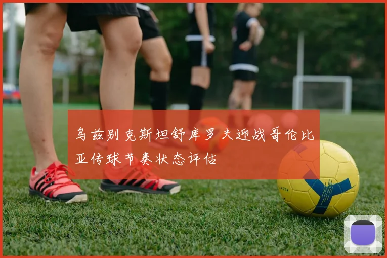 乌兹别克斯坦舒库罗夫迎战哥伦比亚传球节奏状态评估