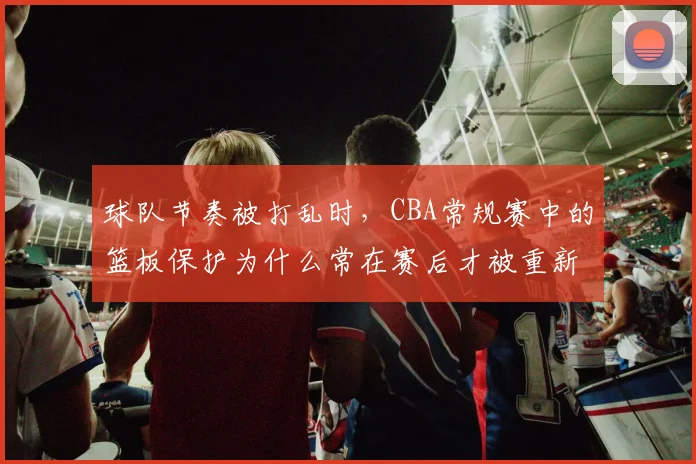 球队节奏被打乱时，CBA常规赛中的篮板保护为什么常在赛后才被重新认识