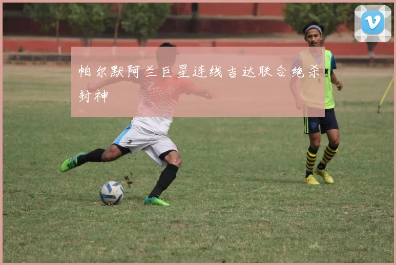 帕尔默阿兰巨星连线吉达联合绝杀封神