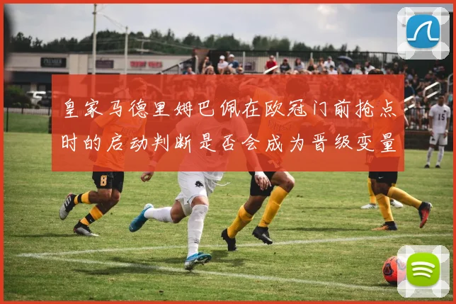 皇家马德里姆巴佩在欧冠门前抢点时的启动判断是否会成为晋级变量