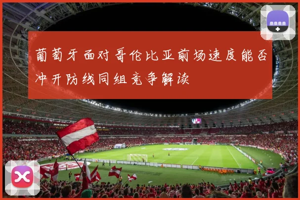 葡萄牙面对哥伦比亚前场速度能否冲开防线同组竞争解读