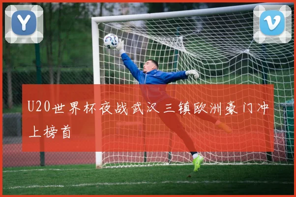 U20世界杯夜战武汉三镇欧洲豪门冲上榜首