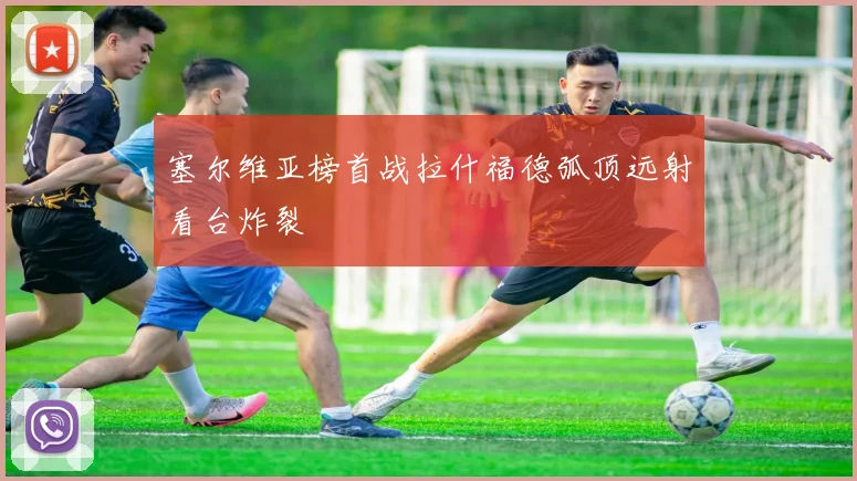 塞尔维亚榜首战拉什福德弧顶远射看台炸裂