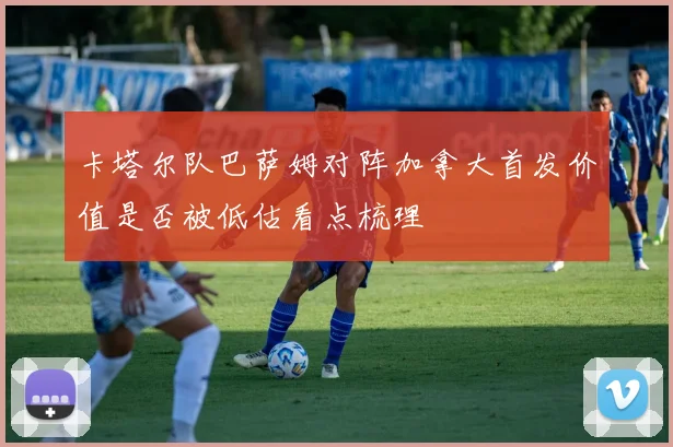 卡塔尔队巴萨姆对阵加拿大首发价值是否被低估看点梳理