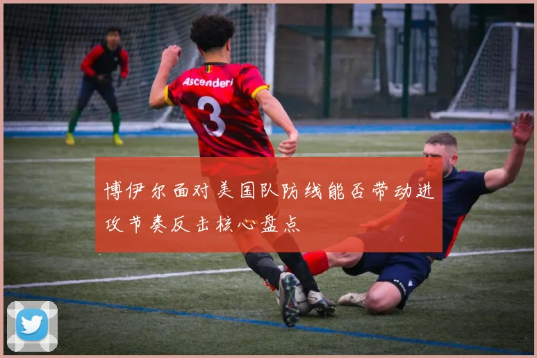 博伊尔面对美国队防线能否带动进攻节奏反击核心盘点