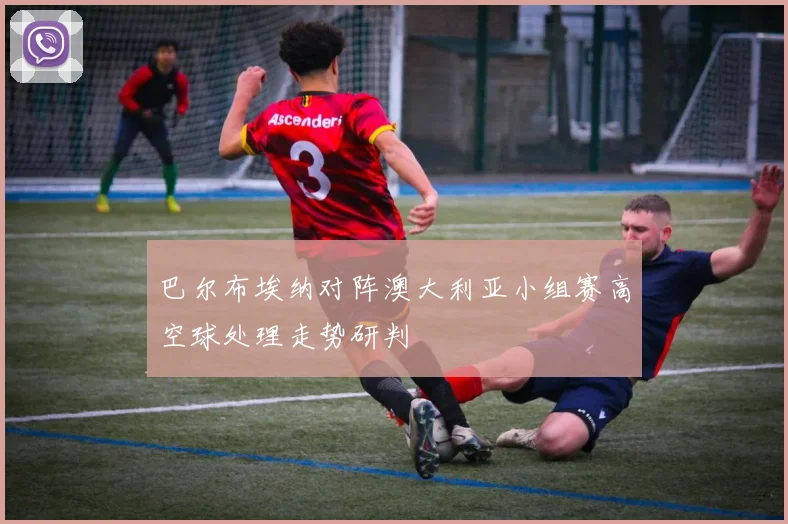 巴尔布埃纳对阵澳大利亚小组赛高空球处理走势研判